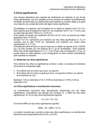 Laboratorio de Mecánica
Introducción al estudio de las mediciones
4 Cifras significativas
Una manera alternativa para reportar las mediciones es mediante el uso de las
cifras significativas, que son aquellas que se conocen de manera razonablemente
confiable; de este modo la incertidumbre está implícita en el último dígito y es igual
a la mitad de una unidad del orden del digito menos significativo.
Considérese, por ejemplo, que la longitud de un objeto se registró como 15.7 cm.
Esto significa que la longitud se midió con una resolución de 0.1 cm (1 mm) y que
su valor real cae entre 15.65 cm y 15.75 cm.
Si la medida se hiciera con resolución de 0.01 cm (0.1 mm), se tendría que haber
registrado como 15.70 cm.
El valor 15.7 cm. representa una medición con tres cifras significativas (1, 5 y 7)
mientras que el valor 15.70 cm. representa una medición con cuatro cifras
significativas (1, 5, 7 y 0).
Considérese ahora el caso en que la masa de un objeto se reporta como 2.04763
kg y ha sido medida con una balanza de 0.1 gr de sensibilidad. Esta medición
tiene cinco cifras significativas (2, 0, 4, 7 y 6). El tres, que corresponde a .01 gr, no
puede leerse en esta balanza y por consiguiente no tiene sentido considerarse
para expresar la medición .
4.1 Redondeo de cifras significativas
Para eliminar las cifras no significativas se lleva a cabo un proceso de redondeo
de acuerdo a la siguiente regla:
• Si la última cifra es menor que cinco, se suprime
• Si la última cifra es mayor o igual que cinco, se suprime la última y la anterior
se incrementa en uno.
Ejemplos: 7.83 se redondea a 7.8; 3.14159 se redondea a 3.1416 y 0.35 se
redondea a 0.4.
4.2 Cifras significativas e incertidumbre fraccional.
La incertidumbre fraccional está directamente relacionada con las cifras
significativas. Considérese, por ejemplo, los números 10 y 9900 con dos cifras
significativas. El 10 con dos cifras significativas significa
10 ± 0.5 = 10 ± 5%
El número 9900 con dos cifras significativas significa
9900 ± 50 = 9900 ± 0.5 %
Lo anterior muestra que, cuando se tiene dos cifras significativas, la incertidumbre
fraccional ésta comprendida entre el 5% y el 0.5%.
10
 