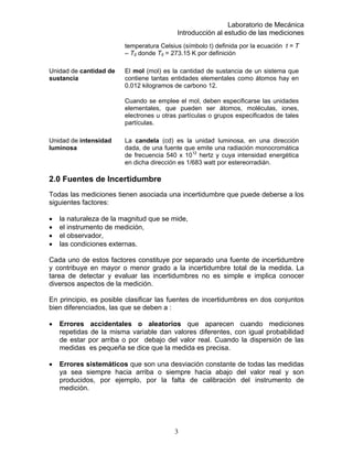 Laboratorio de Mecánica
Introducción al estudio de las mediciones
temperatura Celsius (símbolo t) definida por la ecuación t = T
– T0 donde T0 = 273.15 K por definición
Unidad de cantidad de
sustancia
El mol (mol) es la cantidad de sustancia de un sistema que
contiene tantas entidades elementales como átomos hay en
0,012 kilogramos de carbono 12.
Cuando se emplee el mol, deben especificarse las unidades
elementales, que pueden ser átomos, moléculas, iones,
electrones u otras partículas o grupos especificados de tales
partículas.
Unidad de intensidad
luminosa
La candela (cd) es la unidad luminosa, en una dirección
dada, de una fuente que emite una radiación monocromática
de frecuencia 540 x 1012
hertz y cuya intensidad energética
en dicha dirección es 1/683 watt por estereorradián.
2.0 Fuentes de Incertidumbre
Todas las mediciones tienen asociada una incertidumbre que puede deberse a los
siguientes factores:
• la naturaleza de la magnitud que se mide,
• el instrumento de medición,
• el observador,
• las condiciones externas.
Cada uno de estos factores constituye por separado una fuente de incertidumbre
y contribuye en mayor o menor grado a la incertidumbre total de la medida. La
tarea de detectar y evaluar las incertidumbres no es simple e implica conocer
diversos aspectos de la medición.
En principio, es posible clasificar las fuentes de incertidumbres en dos conjuntos
bien diferenciados, las que se deben a :
• Errores accidentales o aleatorios que aparecen cuando mediciones
repetidas de la misma variable dan valores diferentes, con igual probabilidad
de estar por arriba o por debajo del valor real. Cuando la dispersión de las
medidas es pequeña se dice que la medida es precisa.
• Errores sistemáticos que son una desviación constante de todas las medidas
ya sea siempre hacia arriba o siempre hacia abajo del valor real y son
producidos, por ejemplo, por la falta de calibración del instrumento de
medición.
3
 