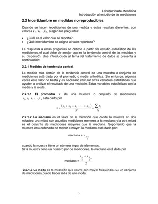 Laboratorio de Mecánica
Introducción al estudio de las mediciones
2.2 Incertidumbre en medidas no-reproducibles
Cuando se hacen repeticiones de una medida y estas resultan diferentes, con
valores x1, x2,...,xN, surgen las preguntas:
• ¿Cuál es el valor que se reporta?
• ¿Qué incertidumbre se asigna al valor reportado?
La respuesta a estas preguntas se obtiene a partir del estudio estadístico de las
mediciones, el cual debe de arrojar cual es la tendencia central de las medidas y
su dispersión. Una introducción al tema del tratamiento de datos se presenta a
continuación:
2.2.1 Medidas de tendencia central
La medida más común de la tendencia central de una muestra o conjunto de
mediciones está dada por el promedio o media aritmética. Sin embargo, algunas
veces este valor no basta y es necesario calcular otras variables estadísticas que
ayuden a analizar el resultado de una medición. Estas variables estadísticas son la
media y la moda .
2.2.1.1 El promedio x de una muestra o conjunto de mediciones
está dado porNxxxx ,,,, 321 ⋅⋅⋅⋅
( )
N
x
N
xxxx
x
iN ∑=
+⋅⋅⋅+++
= 321
2.2.1.2 La mediana es el valor de la medición que divide la muestra en dos
mitades: una mitad son aquellas mediciones menores a la mediana y la otra mitad
es el conjunto de mediciones mayores que la mediana. Suponiendo que la
muestra está ordenada de menor a mayor, la mediana está dado por:
mediana =
2
1+Nx
cuando la muestra tiene un número impar de elementos.
Si la muestra tiene un número par de mediciones, la mediana está dada por
mediana =
2
1
22
+
+ NN xx
2.2.1.3 La moda es la medición que ocurre con mayor frecuencia. En un conjunto
de mediciones puede haber más de una moda.
5
 