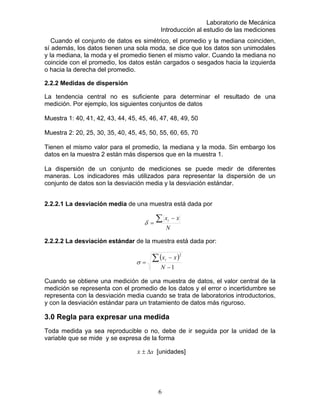 Laboratorio de Mecánica
Introducción al estudio de las mediciones
Cuando el conjunto de datos es simétrico, el promedio y la mediana coinciden,
sí además, los datos tienen una sola moda, se dice que los datos son unimodales
y la mediana, la moda y el promedio tienen el mismo valor. Cuando la mediana no
coincide con el promedio, los datos están cargados o sesgados hacia la izquierda
.
tendencia central no es suficiente para determinar el resultado de una
Tienen el mismo valor para el promedio, la mediana y la moda. Sin embargo los
de diferentes
maneras. Los indicadores más utilizados para representar la dispersión de un
conjunto de datos son la desviación media y la desviación estándar.
2.2.2.1 La desviación media de una muestra está dada por
o hacia la derecha del promedio
2.2.2 Medidas de dispersión
La
medición. Por ejemplo, los siguientes conjuntos de datos
Muestra 1: 40, 41, 42, 43, 44, 45, 45, 46, 47, 48, 49, 50
Muestra 2: 20, 25, 30, 35, 40, 45, 45, 50, 55, 60, 65, 70
datos en la muestra 2 están más dispersos que en la muestra 1.
La dispersión de un conjunto de mediciones se puede medir
N
xxi∑ −
2.2.2.2 La desviación estándar de la muestra está dada por:
=δ
( )
1−
=
N
σ
Cuando se obtiene una medición de una muestra de datos, el valor central de la
medición se representa con el promedio de los datos y el error o incertid
2
−∑ xxi
umbre se
representa con la desviación media cuando se trata de laboratorios introductorios,
to de datos más riguroso.
Toda medida ya sea reproducible o no, debe de ir seguida por la unidad de la
variable que se mide y se expresa de l
y con la desviación estándar para un tratamien
3.0 Regla para expresar una medida
a forma
xx ∆± [unidades]
6
 