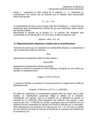 Laboratorio de Mecánica
Introducción al estudio de las mediciones
x representa el valor central de la medición y x∆donde representa su
incertidumbre. De manera que se entie da que la medición está comprendidan
dentro del intervalo
[ ]xxxx ∆+∆− ,
La interpretación de esto es que el mejor valor de la medida es x y quien hizo las
ediciones está razonablemente confiado de que sus mediciones caerán dentro
del intervalo anterior.
Recordando el ejemplo de la sección 2.1, el volumen del recipiente está
3.1 Representación absoluta y rel
absoluta y x representa el
(∆x/x)100%
representa la incertidumbre relativa porcentual.
Cuando el intervalo se expr longitud de una varilla, por
longitud = 216.0 ± 0.5 mm
y cuando el intervalo se expresa en forma porcentual, la longitud de la varilla se
/100,000. En cambio, supóngase que en la medición de una
istancia de tres centímetros se reporta con el mismo intervalo de un centímetro.
m
comprendido en el intervalo [47.5 ml, 48.5 ml] y se debe de reportar como
volumen = 48.0 ± 0.5 ml.
ativa de la incertidumbre.
Tomando en cuenta que ∆x representa la incertidumbre
valor central de la medición, entonces
∆x/x
representa la incertidumbre relativa al valor central y
esa en forma absoluta, la
ejemplo, se expresaría como
expresaría como
longitud = 216.0 mm ± 0.2 % = l ± (∆l/l)100%.
En todas las mediciones, la incertidumbre siempre debe ser menor que el valor
medido. La incertidumbre porcentual refleja la calidad de la medición.
Considérese, por ejemplo, que en la medición de un kilómetro se reporta un
intervalo de un centímetro. Esto representa una medición muy precisa y poco
usual ya que ∆x/x = 1
d
Esta representaría una medición muy mala ya que ∆x/x = 1/3. Por eso, la calidad
de una medición se indica no solo por el tamaño de su intervalo sino también por
el cociente de ∆x/x.
7
 
