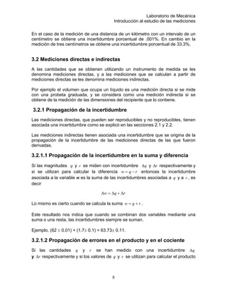 Laboratorio de Mecánica
Introducción al estudio de las mediciones
En el caso de la medición de una distancia de un kilómetro con un intervalo de un
centual de .001%. En cambio en la
medición de tres centímetros se obtiene una incertidumbre porcentual de 33.3%.
una medición directa si se mide
con una probeta graduada, y se considera como una medición indirecta si se
.2.1 Propagación de la incertidumbre
a incertidumbre como se explicó en las secciones 2.1 y 2.2.
la
propagación de la incertidumbre de las mediciones directas de las que fueron
magnitudes y
centímetro se obtiene una incertidumbre por
3.2 Mediciones directas e indirectas
A las cantidades que se obtienen utilizando un instrumento de medida se les
denomina mediciones directas, y a las mediciones que se calculan a partir de
mediciones directas se les denomina mediciones indirectas.
Por ejemplo el volumen que ocupa un líquido es
obtiene de la medición de las dimensiones del recipiente que lo contiene.
3
Las mediciones directas, que pueden ser reproducibles y no reproducibles, tienen
asociada un
Las mediciones indirectas tienen asociada una incertidumbre que se origina de
derivadas.
3.2.1.1 Propagación de la incertidumbre en la suma y diferencia
Si las q r se miden con incertidumbre q∆ y r∆ respectivamente y
si se utilizan para calcular la diferencia rqw −= entonces la incertidumbre
asociada a la variable w es la suma de las incertidumbres asociadas a y aq r , es
decir
rqw ∆+∆=∆
Lo mismo es cierto cuando se calcula la suma rqw += .
Este resultado nos indica que cuando se combinan dos variables mediante una
3.2.1.2 Propagación de errores en
as cantidades y
suma o una resta, las incertidumbres siempre se suman.
Ejemplo, (62 ± 0.01) + (1.7± 0.1) = 63.73± 0.11.
el producto y en el cociente
Si l q r se han medido con una incertidumbre q∆
y r∆ respectivamente y si los valores de yq r se utilizan para calcular el producto
8
 