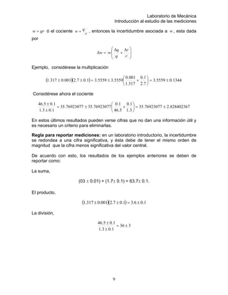 Laboratorio de Mecánica
Introducción al estudio de las mediciones
qrw = ó el cociente
r
qw = , entonces la incertidumbre asociada a , esta dada
por
w
⎟
⎟
⎠
⎞
⎜
⎜
⎝
⎛ ∆
+
∆
=∆
r
r
q
q
ww
Ejemplo, considérese la multiplicación
( )( ) 1344.05559.3
7.2
1.0
317.1
001.0
5559.35559.31.07.2001.0317.1 ±=⎟
⎠
⎞
⎜
⎝
⎛
+±=±±
Considérese ahora el cociente
828402367.276923077.35
3.1
1.01.0
76923077.3576923077.35
1.03.1
1.05.46 ⎞
⎜
⎛
±=
±
±
5.46
±=⎟
⎠⎝
+
agnitud que la cifra menos significativa del valor central.
los ejemplos anteriores se deben de
reportar como:
(03 ± 0.01) + (1.7± 0.1) = 63.7± 0.1.
En estos últimos resultados pueden verse cifras que no dan una información útil y
es necesario un criterio para eliminarlas.
Regla para reportar mediciones: en un laboratorio introductorio, la incertidumbre
se redondea a una cifra significativa, y ésta debe de tener el mismo orden de
m
De acuerdo con esto, los resultados de
La suma,
El producto,
( )( ) 1.06.31.07.2001.0317.1 ±=±±
La división,
336
1.03.1
1.05.46
±=
±
±
9
 