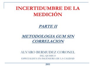 INCERTIDUMBRE DE LA
MEDICIÓN
PARTE II
METODOLOGIA GUM SIN
CORRELACION
ALVARO BERMUDEZ CORONEL
ING. QUIMICO
ESPECIALISTA EN INGENIERIA DE LA CALIDAD
2011
 
