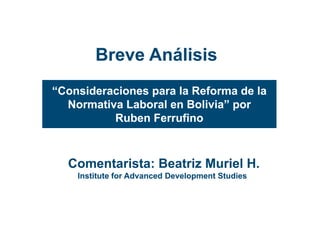 Breve Análisis
“Consideraciones para la Reforma de la
  Normativa Laboral en Bolivia” por
                        Bolivia
          Ruben Ferrufino



  Comentarista: Beatriz Muriel H.
    Institute for Advanced Development Studies
 