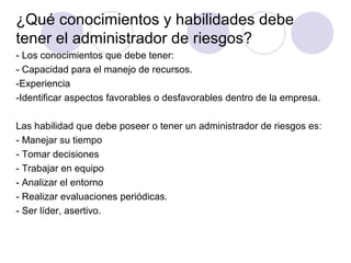¿Qué conocimientos y habilidades debe
tener el administrador de riesgos?
- Los conocimientos que debe tener:
- Capacidad para el manejo de recursos.
-Experiencia
-Identificar aspectos favorables o desfavorables dentro de la empresa.
Las habilidad que debe poseer o tener un administrador de riesgos es:
- Manejar su tiempo
- Tomar decisiones
- Trabajar en equipo
- Analizar el entorno
- Realizar evaluaciones periódicas.
- Ser líder, asertivo.
 