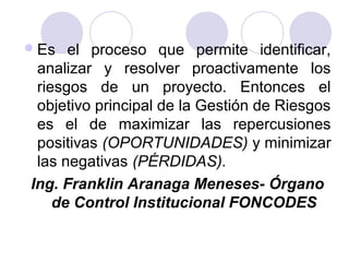 Es el proceso que permite identificar,
analizar y resolver proactivamente los
riesgos de un proyecto. Entonces el
objetivo principal de la Gestión de Riesgos
es el de maximizar las repercusiones
positivas (OPORTUNIDADES) y minimizar
las negativas (PÉRDIDAS).
Ing. Franklin Aranaga Meneses- Órgano
de Control Institucional FONCODES
 