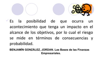  Es la posibilidad de que ocurra un
acontecimiento que tenga un impacto en el
alcance de los objetivos, por lo cual el riesgo
se mide en términos de consecuencias y
probabilidad.
BENJAMÍN GONZÁLEZ, JORDAN. Las Bases de las Finanzas
Empresariales.
 
