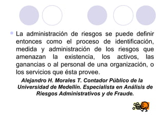  La administración de riesgos se puede definir
entonces como el proceso de identificación,
medida y administración de los riesgos que
amenazan la existencia, los activos, las
ganancias o al personal de una organización, o
los servicios que ésta provee.
Alejandro H. Morales T. Contador Público de la
Universidad de Medellín. Especialista en Análisis de
Riesgos Administrativos y de Fraude.
 