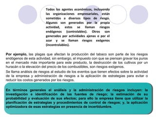 Todos los agentes económicos, incluyendo
las organizaciones empresariales, están
sometidos a diversos tipos de riesgo.
Algunos son generados por la propia
actividad, estos se llaman riesgos
endógenos (controlables). Otros son
generados por actividades ajenas o por el
azar y se llaman riesgos exógenos
(incontrolables).
Por ejemplo, las plagas que afectan la producción del tabaco son parte de los riesgos
endógenos de esta actividad, sin embargo, el impuesto con que se piensan gravar los puros
en el mercado más importante para este producto, la destrucción de los cultivos por un
huracán o la elevación del precio de los combustibles, son riesgos exógenos.
Se llama análisis de riesgos al estudio de los eventos que tienen efectos sobre la actividad
de la empresa y administración de riesgos a la aplicación de estrategias para evitar o
reducir los costos generados por los riesgos.
En términos generales el análisis y la administración de riesgos incluyen: la
investigación e identificación de las fuentes de riesgo; la estimación de su
probabilidad y evaluación de sus efectos; para ello la empresa tiene que utilizar la
planificación de estrategias y procedimientos de control de riesgos; y, la aplicación
optimizadora de esas estrategias en presencia de incertidumbre.
 