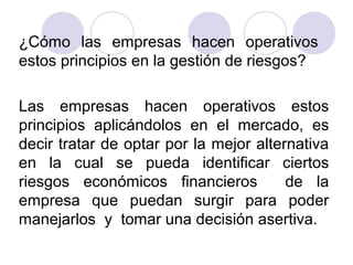 ¿Cómo las empresas hacen operativos
estos principios en la gestión de riesgos?
Las empresas hacen operativos estos
principios aplicándolos en el mercado, es
decir tratar de optar por la mejor alternativa
en la cual se pueda identificar ciertos
riesgos económicos financieros de la
empresa que puedan surgir para poder
manejarlos y tomar una decisión asertiva.
 