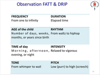 Observation FATT & DRIP
FREQUENCY
From one to infinity
DURATION
Elapsed time
AGE of the child
Number of days, weeks,
months, or years since birth
RHYTHM
From waltz to hiphop
TIME of day
M o r n i n g , a f t e r n o o n ,
evening, or night
INTENSITY
Relaxed to vigorous
TONE
From whimper to wail
PITCH
Low (purr) to high (screech)
19
 