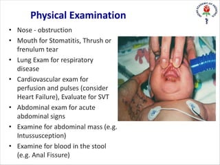 • Nose - obstruction
• Mouth for Stomatitis, Thrush or
frenulum tear
• Lung Exam for respiratory
disease
• Cardiovascular exam for
perfusion and pulses (consider
Heart Failure), Evaluate for SVT
• Abdominal exam for acute
abdominal signs
• Examine for abdominal mass (e.g.
Intussusception)
• Examine for blood in the stool
(e.g. Anal Fissure)
Physical Examination
 