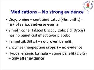 Medications – No strong evidence
• Dicyclomine – contraindicated (<6months) -
risk of serious adverse events
• Simethicone (Infacol Drops / Colic aid Drops)
has no beneficial effect over placebo
• Fennel oil/Dill oil – no proven benefit
• Enzymes (neopeptine drops ) – no evidence
• Hypoallergenic formula – some benefit (2 SRs)
– only after evidence
 