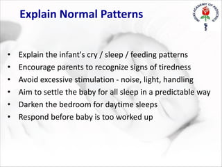 Explain Normal Patterns
• Explain the infant's cry / sleep / feeding patterns
• Encourage parents to recognize signs of tiredness
• Avoid excessive stimulation - noise, light, handling
• Aim to settle the baby for all sleep in a predictable way
• Darken the bedroom for daytime sleeps
• Respond before baby is too worked up
 