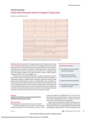 A Man With Incessant Narrow Complex Tachycardia
Esseim Sharma, MD; Michael Wu, MD
A 30-year-old man presented to the emergency department with palpitations and tachy-
cardia. He had been experiencing sore throat, fevers, and myalgias for the past day. He be-
came alarmed when he awoke from sleep with strong palpitations and a heart rate greater
than200/mindocumentedonhissmartwatch.Hehadsimilarsymptoms1yearagoandwas
diagnosed with and treated for supraventricular tachycardia (SVT). A subsequent outpa-
tient echocardiogram revealed a structurally normal heart; results of a follow-up electro-
cardiogram (ECG) were also normal (Figure 1, top).
On presentation to the emergency department, the patient’s temperature was 38.2°C;
blood pressure, 125/67 mm Hg; and pulse, 241/min. Physical examination was notable for an
erythematousoropharynx,tonsillarexudates,atachycardic,regularheartrhythm,andclear
lungs. An ECG was obtained (Figure 1, bottom). A modified Valsalva maneuver1
failed to con-
verttherhythm.Hewassubsequentlygivenaseriesofdosesofintravenousadenosine(6mg,
12mg,12mg),followedbydirectcurrentcardioversionat200J,whichconvertedtherhythm
to sinus for approximately 3 minutes. Intravenous metoprolol and intravenous diltiazem bo-
lus and drip were then administered, which slowed the heart rate but did not terminate the
arrhythmia. A rapid strep test result was positive, and he was given ampicillin.
Diagnosis
Idiopathic fascicular left ventricular tachycardia (IFLVT)
arising from the left anterior fascicle
What to Do Next
D. Stop diltiazem drip and administer intravenous verapamil
The differential diagnosis for this patient’s narrow-complex
tachycardia includes SVT, SVT with aberrancy, and IFLVT. The key
to the correct diagnosis is to differentiate IFLVT from SVT with or
withoutaberrancybyrecognizing3factors—changeinaxisfromsinus
rhythm; QRS morphology typical of IFLVT arising from the left an-
terior fascicle; and atrioventricular (AV) dissociation.
Figure1(top)showsthepatient’sbaselineECG,whichhasanor-
malQRSaxisanddurationof82ms.ThischangesinthenextECG,which
showsawiderQRSwithanincompleterightbundle-branchblock–like
morphology and a right inferior axis. This QRS morphology and axis
Figure 1. Patient’s baseline 12-lead electrocardiogram (top) and on presentation (bottom).
WHAT WOULD YOU DO NEXT?
A. Stop diltiazem drip and administer
intravenous amiodarone
B. Repeat synchronized direct
current cardioversion at 200 J
C. Switch to intravenous esmolol drip
D. Stop diltiazem drip and administer
intravenous verapamil
Clinical Review & Education
JAMA Clinical Challenge
jama.com (Reprinted) JAMA Published online October 25, 2019 E1
© 2019 American Medical Association. All rights reserved.
Downloaded From: https://jamanetwork.com/ by a La Trobe University User on 10/25/2019
 