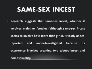 SAME-SEX INCEST
• Research suggests that same-sex incest, whether it
involves males or females (although same-sex incest
seems to involve boys more than girls), is vastly under-
reported and under-investigated because its
occurrence involves breaking two taboos incest and
homosexuality.
 