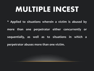 MULTIPLE INCEST
* Applied to situations wherein a victim is abused by
more than one perpetrator either concurrently or
sequentially, as well as to situations in which a
perpetrator abuses more than one victim.
 