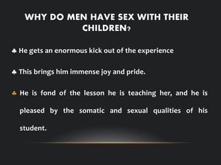 WHY DO MEN HAVE SEX WITH THEIR
CHILDREN?
 He gets an enormous kick out of the experience
 This brings him immense joy and pride.
 He is fond of the lesson he is teaching her, and he is
pleased by the somatic and sexual qualities of his
student.
 