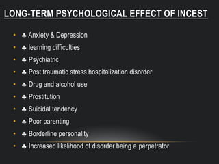 LONG-TERM PSYCHOLOGICAL EFFECT OF INCEST
•  Anxiety & Depression
•  learning difficulties
•  Psychiatric
•  Post traumatic stress hospitalization disorder
•  Drug and alcohol use
•  Prostitution
•  Suicidal tendency
•  Poor parenting
•  Borderline personality
•  Increased likelihood of disorder being a perpetrator
 