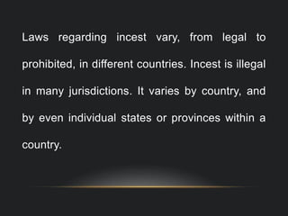 Laws regarding incest vary, from legal to
prohibited, in different countries. Incest is illegal
in many jurisdictions. It varies by country, and
by even individual states or provinces within a
country.
 