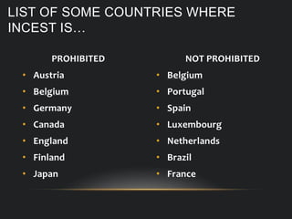 PROHIBITED
• Austria
• Belgium
• Germany
• Canada
• England
• Finland
• Japan
LIST OF SOME COUNTRIES WHERE
INCEST IS…
NOT PROHIBITED
• Belgium
• Portugal
• Spain
• Luxembourg
• Netherlands
• Brazil
• France
 