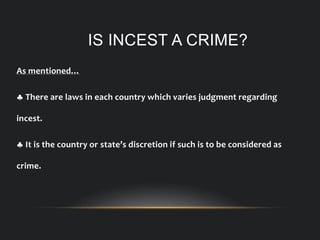 IS INCEST A CRIME?
As mentioned…
 There are laws in each country which varies judgment regarding
incest.
 It is the country or state’s discretion if such is to be considered as
crime.
 