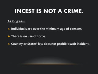 INCEST IS NOT A CRIME.
As long as…
 Individuals are over the minimum age of consent.
 There is no use of force.
 Country or States’ law does not prohibit such incident.
 