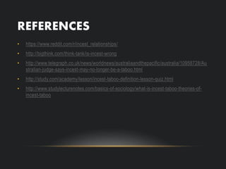 REFERENCES
• https://www.reddit.com/r/incest_relationships/
• http://bigthink.com/think-tank/is-incest-wrong
• http://www.telegraph.co.uk/news/worldnews/australiaandthepacific/australia/10958728/Au
stralian-judge-says-incest-may-no-longer-be-a-taboo.html
• http://study.com/academy/lesson/incest-taboo-definition-lesson-quiz.html
• http://www.studylecturenotes.com/basics-of-sociology/what-is-incest-taboo-theories-of-
incest-taboo
 