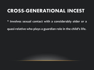 CROSS-GENERATIONAL INCEST
* Involves sexual contact with a considerably older or a
quasi-relative who plays a guardian role in the child’s life.
 