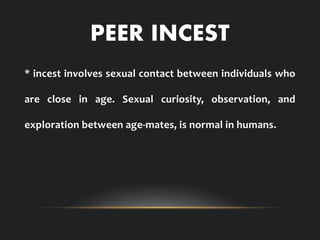 PEER INCEST
* incest involves sexual contact between individuals who
are close in age. Sexual curiosity, observation, and
exploration between age-mates, is normal in humans.
 