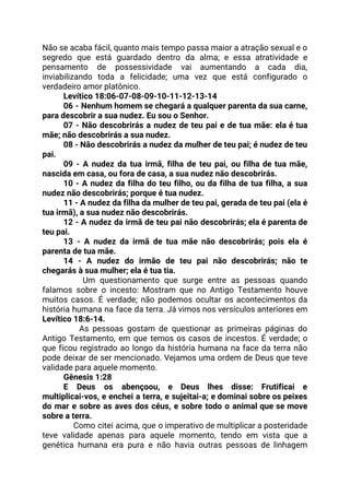 Não se acaba fácil, quanto mais tempo passa maior a atração sexual e o                           
segredo que está guardado dentro da alma; e essa atratividade e                     
pensamento de possessividade vai aumentando a cada dia,               
inviabilizando toda a felicidade; uma vez que está configurado o                   
verdadeiro amor platônico. 
Levítico 18:06-07-08-09-10-11-12-13-14  
06 - Nenhum homem se chegará a qualquer parenta da sua carne,                       
para descobrir a sua nudez. Eu sou o Senhor. 
07 - Não descobrirás a nudez de teu pai e de tua mãe: ela é tua                               
mãe; não descobrirás a sua nudez. 
08 - Não descobrirás a nudez da mulher de teu pai; é nudez de teu                             
pai. 
09 - A nudez da tua irmã, filha de teu pai, ou filha de tua mãe,                               
nascida em casa, ou fora de casa, a sua nudez não descobrirás. 
10 - A nudez da filha do teu filho, ou da filha de tua filha, a sua                                 
nudez não descobrirás; porque é tua nudez. 
11 - A nudez da filha da mulher de teu pai, gerada de teu pai (ela é                                 
tua irmã), a sua nudez não descobrirás. 
12 - A nudez da irmã de teu pai não descobrirás; ela é parenta de                             
teu pai. 
13 - A nudez da irmã de tua mãe não descobrirás; pois ela é                           
parenta de tua mãe. 
14 - A nudez do irmão de teu pai não descobrirás; não te                         
chegarás à sua mulher; ela é tua tia. 
Um questionamento que surge entre as pessoas quando                 
falamos sobre o incesto: Mostram que no Antigo Testamento houve                   
muitos casos. É verdade; não podemos ocultar os acontecimentos da                   
história humana na face da terra. Já vimos nos versículos anteriores em                       
Levítico 18:6-14. 
As pessoas gostam de questionar as primeiras páginas do                   
Antigo Testamento, em que temos os casos de incestos. É verdade; o                       
que ficou registrado ao longo da história humana na face da terra não                         
pode deixar de ser mencionado. Vejamos uma ordem de Deus que teve                       
validade para aquele momento. 
Gênesis 1:28 
E Deus os abençoou, e Deus lhes disse: Frutificai e                   
multiplicai-vos, e enchei a terra, e sujeitai-a; e dominai sobre os peixes                       
do mar e sobre as aves dos céus, e sobre todo o animal que se move                               
sobre a terra. 
Como citei acima, que o imperativo de multiplicar a posteridade                     
teve validade apenas para aquele momento, tendo em vista que a                     
genética humana era pura e não havia outras pessoas de linhagem                     
 