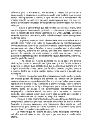 diferente para o casamento. No entanto, o tempo foi passando e                     
aumentando o cruzamento genético gerando uma mistura e ao mesmo                   
tempo enfraquecendo a Genes; o que inviabilizou a necessidade de                   
manter relação sexual com pessoas consanguínea, que por sua vez                   
estava acontecendo diversos erros genéticos e deformidades nas novas                 
crianças. 
Então, o Senhor Deus que sabe de todas as coisas; iniciou uma                         
nova fase para a humanidade; proibindo o coito sexual entre parentes, o                       
que foi registrado com muita veemência no ​Livro Levítico​. Devemos                   
entender que Deus nunca erra, e Ele trabalha cumprindo os seus planos                       
no tempo certo.  
Algumas pessoas falam abertamente que a sociedade tem o                   
incesto como “Tabu”, mas todos os dias as clínicas de psicologia recebe                       
novos pacientes com sérios distúrbios mentais, porque foram abusados                 
sexualmente por algum familiar, e como sequelas vem a depressão,                   
pavor noturno, síndrome do pânico, pessoas mal resolvidas, desejo                 
intenso de suicídio, os mais complexo distúrbios sexuais como a                   
parafilia (sadomasoquismo, exibicionismo voyeur, fetichismo, necrofilia,           
zoofilia, pedofilia e etc). 
Ao longo da história podemos ver essa ação em diversa                     
civilizações como o exemplo do Egito, em que os faraós tentaram                     
perpetuar o poder; mas percebemos que as mesmas tiveram um fim                     
trágico através de crimes dentro das famílias, ciúmes, traições, loucura                   
e guerra dentro da própria nação, porque onde opera o pecado não                       
existe paz. 
O mesmo comportamento foi observado na idade média, quando                 
em muitos países da Europa era comum as famílias ter um grande                       
número de pessoas como tios,sobrinho, primos, cunhados e outros que                   
residiam no mesmo local, facilitando a promiscuidade. Nesse período                 
era comum quando os amigos chegassem para visitas, dormirem na                   
mesma cama do casal; e em determinadas residências até os                   
empregados poderiam dormir em uma cama pequena, no mesmo                 
cômodo. Você poderá saber mais sobre esse assunto aos estudar o                     
comportamento sexual do homem ao longo dos tempos.   
Em meio e esse emaranhado de conflitos ao longo da história, não                       
compreendo porque as pessoas têm tanta dificuldade de aceitar a Bíblia                     
Sagrada; a mesma apresenta uma linguagem clara sendo de fácil                   
interpretação para todos os seres humanos, e esclarece como cada                   
pessoa deve comportar-se na prática sexual. 
De maneira que na Palavra de Deus, nunca foi exigido teoremas e                       
cálculos complicados, e sim fala que o pecado leva a condenação                     
eterna.  
 