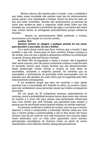 Muitas culturas são atraídas pelo o incesto ; mas, a realidade é                         
que todas essas sociedade não aceitam esse tipo de relacionamento                   
sexual, geram uma inquietação e tristeza dentro da alma de cada um                       
dos que estão envolvidos. Quando são questionamos as pessoas de                   
como elas sentem-se após o orgasmos, então todas falam que são                     
tomadas por uma disforia e sentimento de culpa; e na maioria das vezes                         
nojo, tomam banho se esfregando profundamente porque sentem-se               
imundas . 
Quanto ao posicionamento Bíblia proibindo o incesto,               
encontramos uma citação no Livro de Levítico. 
Levítico 18:6 
Nenhum homem se chegará a qualquer parenta da sua carne,                   
para descobrir a sua nudez. Eu sou o Senhor.  
Foi a partir desse evento que Deus mostrou que o incesto é algo                         
proibido e que não levaria para um bom caminho. Porque começou a                       
dar errado, uma vez que a genética apresentou conflitos na combinação                     
no genes; diversas doenças físicas e mentais. 
No Brasil 98% da população e contra o incesto. não é agradável                       
falar nesse assunto; nem tão pouco confortável; embora a cada dia está                       
se tornando comum para muitas famílias que são desestruturadas,                 
tendo sentenciado muitas vítimas a viverem as suas dores às                   
escondidas, ocultando a vergonha pessoal. De maneiras que as                 
autoridades e profissionais da psicologia estão preocupadas com as                 
sequelas que são geradas em cada vítima que foi enganada pelo falso                       
relacionamento consanguíneo. 
É um problema amplo que deve ser resolvido o mais rápido                     
possível; mas a comunidade tem fechado os olhos, os ouvidos e boca,                       
para não combaterem essas perversão sexual que irradia consequência                 
para todos.   
Em um grupo de 50 (cinquenta), pessoas, especialmente as                 
meninas; existe a probabilidade de pelos menos duas terem sido vítimas                     
do incesto; e a coisa não para, porque essa perturbação influenciará                     
uma nova família que será formada, que perturbará para sempre a                     
pessoa que foi sacrificada nessa façanha nefasta, no sentido espiritual. 
As pessoas condenam o prática do incesto, uma vez que o mesmo                       
deprecia a moral e compromete a instituição familiar; tendo em vista                     
que o mesmo produz a promiscuidade, e até os dias atuais não houve                         
nenhum caso de um casal ter uma vida incestuosa com sucesso; todos                       
foram destruídos com os mais sério agravantes como suicídio,                 
perturbações psicológicas de diversos níveis; ao ponto de serem                 
classificados como doentes mentais, desajustes psicossocial. 
 
