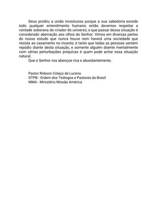 Deus proibiu a união incestuosa porque a sua sabedoria excede                   
todo qualquer entendimento humano; então devemos respeitar a               
vontade soberana do criador do universo; o que passar dessa situação é                       
considerado aberração aos olhos do Senhor. Vimos em diversas partes                   
do nosso estudo que nunca houve nem haverá uma sociedade que                     
resista ao casamento no incesto; é tanto que todas as pessoas sentem                       
repúdio diante desta situação, e somente alguém doente mentalmente                 
com sérias perturbações psíquicas é quem pode achar essa situação                   
natural.  
Que o Senhor vos abençoe rica e abundantemente. 
  
  
Pastor Robson Colaço de Lucena 
OTPB - Ordem dos Teólogos e Pastores do Brasil 
MMA - Ministério Missão América 
 