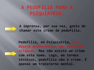 A PEDOFILIA PARA A
    PSIQUIATRIA.

A imprensa, por sua vez, gosta de
chamar este crime de pedofilia.


Pedofilia, em Psiquiatria, é o
desejo preferencial por sexo com
crianças. Mas não existe um crime
com este nome. Logo, em termos
técnicos, pedofilia não é crime. É
apenas um transtorno mental.
 