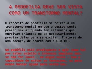O conceito de pedofilia se refere a um
transtorno mental em que a pessoa sente
prazer sexual quando tem estímulos que
envolvam crianças ou se necessariamente
precisa delas para se excitar. Trata-se de
uma doença, de acordo com a CID-10 .

Um pedófilo está predisposto a agir como tal
por estar sujeito a intensos impulsos mas,
se não for louco – em algum nível – tem a
capacidade de evitar as tentações, ou pelo
menos buscar ajuda para evitá-las.
 