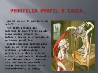 • Não há um perfil padrão de um
pedófilo .
• Nem todas pessoas que
sofreram de maus tratos ou até
mesmo abusos sexuais na
infância tem maior propensão de
se tornar pedófilos.
• Estudos médicos apontam para
mais de um fator causador do
problema: predisposição
genética e cerebral, além de
estímulos ambientais. O desafio
a ser desvendado é o peso que
cada uma dessas prováveis
causas tem para determinar o
desenvolvimento da doença.
 