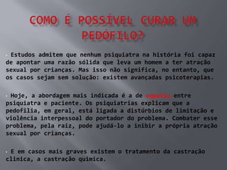 •Estudos admitem que nenhum psiquiatra na história foi capaz
de apontar uma razão sólida que leva um homem a ter atração
sexual por crianças. Mas isso não significa, no entanto, que
os casos sejam sem solução: existem avançadas psicoterapias.

•Hoje, a abordagem mais indicada é a de empatia entre
psiquiatra e paciente. Os psiquiatrias explicam que a
pedofilia, em geral, está ligada a distúrbios de limitação e
violência interpessoal do portador do problema. Combater esse
problema, pela raiz, pode ajudá-lo a inibir a própria atração
sexual por crianças.

•E em casos mais graves existem o tratamento da castração
clinica, a castração quimica.
 