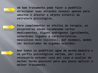 Um bom tratamento pode fazer o pedófilo
direcionar suas atrações sexuais apenas para
adultos e afastar o objeto infantil da
estrutura psicológica.

Para complementar os efeitos da terapia, os
psiquiatras ainda recomendam certos
medicamentos. Alguns andrógenos (geralmente,
esteróides ligados a características
masculinas mais visíveis), por exemplo, podem
ser ministrados em algumas ocasiões.

Nem todos os pedófilos agem da mesma maneira e
os perfis psicológicos variam, por isso é
necessário estudar caso por caso e avaliar da
melhor forma possivel para que possa aplicar o
melhor tratamento.
 