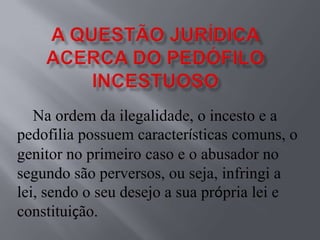 Na ordem da ilegalidade, o incesto e a
pedofilia possuem características comuns, o
genitor no primeiro caso e o abusador no
segundo são perversos, ou seja, infringi a
lei, sendo o seu desejo a sua própria lei e
constituição.
 