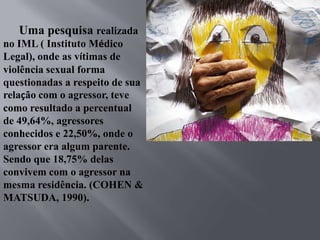 Uma pesquisa realizada
no IML ( Instituto Médico
Legal), onde as vítimas de
violência sexual forma
questionadas a respeito de sua
relação com o agressor, teve
como resultado a percentual
de 49,64%, agressores
conhecidos e 22,50%, onde o
agressor era algum parente.
Sendo que 18,75% delas
convivem com o agressor na
mesma residência. (COHEN &
MATSUDA, 1990).
 