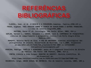 CLAVEUL, Jean. et AL .O DESEJO E A PERVERSÃO.Campinas. Papirus,1990.225 p.
  FREUD, Sigmund. TRÊS ENSAIOS SOBRE A TEORIA DA SEXUALIDADE E OUTROS TRABALHOS.
                         v.7.Rio de Janeiro:Imago1996,2006.
          HUFFMAN, Karen ET al. Psicologia. São Paulo: Atlas, 2003, 816 p.
 KAPLAN, Harold I.; SADOCK, Benjamin J.; GREBB, Jack A. COMPÊNDIO DE PSIQUIATRIA:
      ciências do comportamento e psiquiatria clínica.7.ed.Porto Alegre:Artes
                                    Médicas,1997.
   MARQUES, Heloisa Maria de Vivo. A VOZ DO ABUSADOR: aspectos psicológicos dos
     protagonistas de incesto. Dissertação de Mestrado. Cap.1.2005. Disponível
           em:www.bdtd.ucb.br/tede/tde_arquivos/5/TDE-2007-11-12T152640Z-
                            524/publico/textocompleto.pdf
PEREIRA, Rodrigo. FAMÍLIA E DIGNIDADE: anais do V congresso brasileiro de direito
                  de família. São Paulo: IOB Thomson, 2006. 923 p.
     PORTAL Ciência e Vida Psique: MONSTRO OU DOENTE?. Revista Cientifica. 81.
                                  ed.Disponível em:
        http://www.revistafilosofia.com.br/ESPS/Edicoes/27/imprime77880.asp.
VOLNOVICH, Jorge. ABUSO SEXUAL NA INFÂNCIA. Rio de Janeiro: Lacerda, 2005, 208 p.
 