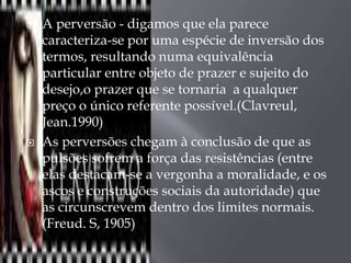    A perversão - digamos que ela parece
    caracteriza-se por uma espécie de inversão dos
    termos, resultando numa equivalência
    particular entre objeto de prazer e sujeito do
    desejo,o prazer que se tornaria a qualquer
    preço o único referente possível.(Clavreul,
    Jean.1990)
   As perversões chegam à conclusão de que as
    pulsões sofrem a força das resistências (entre
    elas destacam-se a vergonha a moralidade, e os
    ascos e construções sociais da autoridade) que
    as circunscrevem dentro dos limites normais.
    (Freud. S, 1905)
 