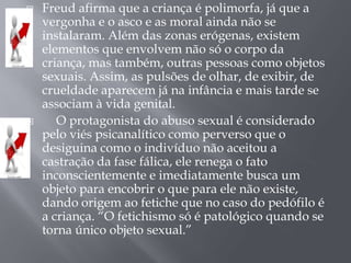    Freud afirma que a criança é polimorfa, já que a
    vergonha e o asco e as moral ainda não se
    instalaram. Além das zonas erógenas, existem
    elementos que envolvem não só o corpo da
    criança, mas também, outras pessoas como objetos
    sexuais. Assim, as pulsões de olhar, de exibir, de
    crueldade aparecem já na infância e mais tarde se
    associam à vida genital.
      O protagonista do abuso sexual é considerado
    pelo viés psicanalítico como perverso que o
    desiguina como o indivíduo não aceitou a
    castração da fase fálica, ele renega o fato
    inconscientemente e imediatamente busca um
    objeto para encobrir o que para ele não existe,
    dando origem ao fetiche que no caso do pedófilo é
    a criança. “O fetichismo só é patológico quando se
    torna único objeto sexual.”
 