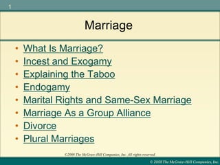 © 2008 The McGraw-Hill Companies, Inc.
1
©2008 The McGraw-Hill Companies, Inc. All rights reserved.
Marriage
• What Is Marriage?
• Incest and Exogamy
• Explaining the Taboo
• Endogamy
• Marital Rights and Same-Sex Marriage
• Marriage As a Group Alliance
• Divorce
• Plural Marriages
 