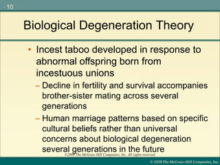 © 2008 The McGraw-Hill Companies, Inc.
10
©2008 The McGraw-Hill Companies, Inc. All rights reserved.
– Decline in fertility and survival accompanies
brother-sister mating across several
generations
– Human marriage patterns based on specific
cultural beliefs rather than universal
concerns about biological degeneration
several generations in the future
Biological Degeneration Theory
• Incest taboo developed in response to
abnormal offspring born from
incestuous unions
 
