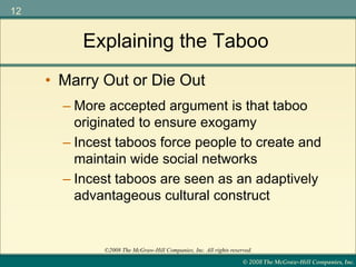 © 2008 The McGraw-Hill Companies, Inc.
12
©2008 The McGraw-Hill Companies, Inc. All rights reserved.
Explaining the Taboo
– More accepted argument is that taboo
originated to ensure exogamy
– Incest taboos force people to create and
maintain wide social networks
– Incest taboos are seen as an adaptively
advantageous cultural construct
• Marry Out or Die Out
 