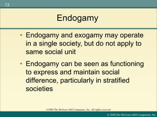 © 2008 The McGraw-Hill Companies, Inc.
13
©2008 The McGraw-Hill Companies, Inc. All rights reserved.
Endogamy
• Endogamy can be seen as functioning
to express and maintain social
difference, particularly in stratified
societies
• Endogamy and exogamy may operate
in a single society, but do not apply to
same social unit
 