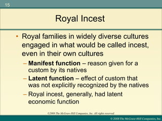 © 2008 The McGraw-Hill Companies, Inc.
15
©2008 The McGraw-Hill Companies, Inc. All rights reserved.
Royal Incest
• Royal families in widely diverse cultures
engaged in what would be called incest,
even in their own cultures
– Manifest function – reason given for a
custom by its natives
– Latent function – effect of custom that
was not explicitly recognized by the natives
– Royal incest, generally, had latent
economic function
 